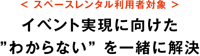 スペースレンタル利用者対象 / イベント実現に向けた”わからない” を一緒に解決